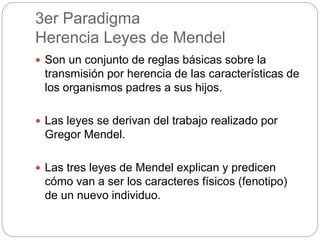 3er Paradigma
Herencia Leyes de Mendel
 Son un conjunto de reglas básicas sobre la
transmisión por herencia de las características de
los organismos padres a sus hijos.
 Las leyes se derivan del trabajo realizado por
Gregor Mendel.
 Las tres leyes de Mendel explican y predicen
cómo van a ser los caracteres físicos (fenotipo)
de un nuevo individuo.
 