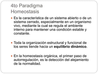 4to Paradigma
Homeostasis
 Es la característica de un sistema abierto o de un
sistema cerrado, especialmente en un organismo
vivo, mediante la cual se regula el ambiente
interno para mantener una condición estable y
constante.
 Toda la organización estructural y funcional de
los seres tiende hacia un equilibrio dinámico.
 En la homeostasis orgánica, el primer paso de
autorregulación, es la detección del alejamiento
de la normalidad.
 