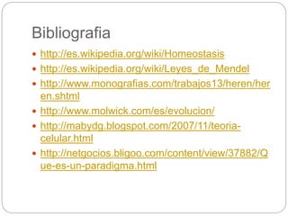 Bibliografia
 http://es.wikipedia.org/wiki/Homeostasis
 http://es.wikipedia.org/wiki/Leyes_de_Mendel
 http://www.monografias.com/trabajos13/heren/her
en.shtml
 http://www.molwick.com/es/evolucion/
 http://mabydg.blogspot.com/2007/11/teoria-
celular.html
 http://netgocios.bligoo.com/content/view/37882/Q
ue-es-un-paradigma.html
 
