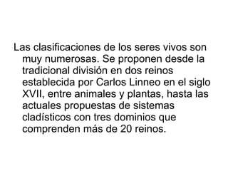 Las clasificaciones de los seres vivos son muy numerosas. Se proponen desde la tradicional división en dos reinos establecida por Carlos Linneo en el siglo XVII, entre animales y plantas, hasta las actuales propuestas de sistemas cladísticos con tres dominios que comprenden más de 20 reinos. 
