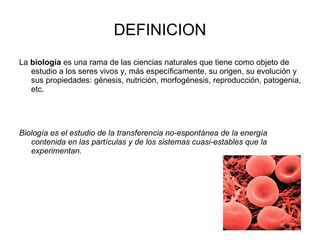 La  biología  es una rama de las ciencias naturales que tiene como objeto de estudio a los seres vivos y, más específicamente, su origen, su evolución y sus propiedades: génesis, nutrición, morfogénesis, reproducción, patogenia, etc.   Biología es el estudio de la transferencia no-espontánea de la energía contenida en las partículas y de los sistemas cuasi-estables que la experimentan.   DEFINICION 