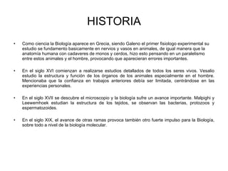HISTORIA Como ciencia la Biología aparece en Grecia, siendo Galeno el primer fisiologo experimental su estudio se fundamento basicamente en nervios y vasos en animales, de igual manera que la anatomía humana con cadaveres de monos y cerdos, hizo esto pensando en un paralelismo entre estos animales y el hombre, provocando que aparecieran errores importantes. En el siglo XVI comienzan a realizarse estudios detallados de todos los seres vivos. Vesalio estudio la estructura y función de los órganos de los animales especialmente en el hombre. Mencionaba que la confianza en trabajos anteriores debía ser limitada, centrándose en las experiencias personales. En el siglo XVII se descubre el microscopio y la biología sufre un avance importante. Malpighi y Leewemhoek estudian la estructura de los tejidos, se observan las bacterias, protozoos y espermatozoides. En el siglo XIX, el avance de otras ramas provoca también otro fuerte impulso para la Biología, sobre todo a nivel de la biología molecular. 