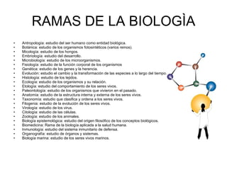 RAMAS DE LA BIOLOGÌA Antropología: estudio del ser humano como entidad biológica.  Botánica: estudio de los organismos fotosintéticos (varios reinos).  Micología: estudio de los hongos.  Embriología: estudio del desarrollo.  Microbiología: estudio de los microorganismos.  Fisiología: estudio de la función corporal de los organismos  Genética: estudio de los genes y la herencia.  Evolución: estudio el cambio y la transformación de las especies a lo largo del tiempo.  Histología: estudio de los tejidos.  Ecología: estudio de los organismos y su relación.  Etología: estudio del comportamiento de los seres vivos.  Paleontología: estudio de los organismos que vivieron en el pasado.  Anatomía: estudio de la estructura interna y externa de los seres vivos.  Taxonomía: estudio que clasifica y ordena a los seres vivos.  Filogenia: estudio de la evolución de los seres vivos.  Virología: estudio de los virus.  Citología: estudio de las células.  Zoología: estudio de los animales.  Biología epistemológica: estudio del origen filosófico de los conceptos biológicos.  Biomedicina: Rama de la biología aplicada a la salud humana.  Inmunología: estudio del sistema inmunitario de defensa.  Organografía: estudio de órganos y sistemas.  Biología marina: estudio de los seres vivos marinos.  