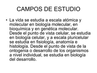 CAMPOS DE ESTUDIO La vida se estudia a escala atómica y molecular en biología molecular, en bioquímica y en genética molecular. Desde el punto de vista celular, se estudia en biología celular, y a escala pluricelular se estudia en fisiología, anatomía e histología. Desde el punto de vista de la ontogenia o desarrollo de los organismos a nivel individual, se estudia en biología del desarrollo. 
