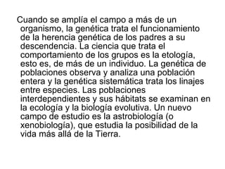 Cuando se amplía el campo a más de un organismo, la genética trata el funcionamiento de la herencia genética de los padres a su descendencia. La ciencia que trata el comportamiento de los grupos es la etología, esto es, de más de un individuo. La genética de poblaciones observa y analiza una población entera y la genética sistemática trata los linajes entre especies. Las poblaciones interdependientes y sus hábitats se examinan en la ecología y la biología evolutiva. Un nuevo campo de estudio es la astrobiología (o xenobiología), que estudia la posibilidad de la vida más allá de la Tierra. 