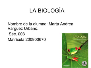 LA BIOLOGÌA Nombre de la alumna: Marta Andrea  Varguez Urbano. Sec. 003 Matrìcula 200900670 