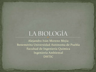 LA BIOLOGÍA Alejandro Iván Moreno Mejia Benemérita Universidad Autónoma de Puebla Facultad de Ingeniería Química Ingeniería Ambiental DHTIC 