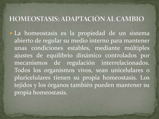 HOMEOSTASIS: ADAPTACIÓN AL CAMBIOLa homeostasis es la propiedad de un sistema abierto de regular su medio interno para mantener unas condiciones estables, mediante múltiples ajustes de equilibrio dinámico controlados por mecanismos de regulación interrelacionados. Todos los organismos vivos, sean unicelulares o pluricelulares tienen su propia homeostasis. Los tejidos y los órganos también pueden mantener su propia homeostasis.
