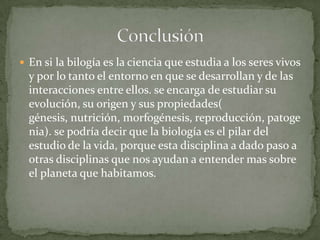 En si la bilogía es la ciencia que estudia a los seres vivos y por lo tanto el entorno en que se desarrollan y de las interacciones entre ellos. se encarga de estudiar su evolución, su origen y sus propiedades( génesis, nutrición, morfogénesis, reproducción, patogenia). se podría decir que la biología es el pilar del estudio de la vida, porque esta disciplina a dado paso a otras disciplinas que nos ayudan a entender mas sobre el planeta que habitamos.Conclusión 