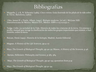 BibliografíasMargulis, L. y K. N. Schwartz (1985). Cinco reinos. Guía ilustrada de los phyla de la vida sobre la Tierra. Barcelona, Labor. Otto, James H. y Towle, Albert. (1992). Biología moderna. [11ª ed.]. McGraw Hill/ Interamericana de México. México D.F., México. ISBN 0-03-071292-0. Tudge, Colin. La variedad de la Vida. Historia de todas las criaturas de la tierra. Un extenso y prolijo manual que recoge la clasificación de todos los grupos importantes que existen, o han existido, sobre la tierra.Buican, Denis (1995). Historia de la biología, Madrid, Acento Editorial.Magner, A History of the Life Sciences, pp 9–27 Mayr, The Growth of Biological Thought, pp 90–91; Mason, A History of the Sciences, p 46 Barnes, Hellenistic Philosophy and Science, p 383–384 Mayr, The Growth of Biological Thought, pp 90–94; quotation from p 91 Mayr, The Growth of Biological Thought, pp 91–94