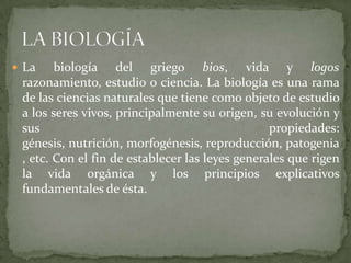 La biologíadel griego bios, vida y logosrazonamiento, estudio o ciencia. La biología es una rama de las ciencias naturales que tiene como objeto de estudio a los seres vivos, principalmente su origen, su evolución y sus propiedades: génesis, nutrición, morfogénesis, reproducción, patogenia, etc. Con el fin de establecer las leyes generales que rigen la vida orgánica y los principios explicativos fundamentales de ésta.LA BIOLOGÍA