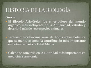 GreciaEl filósofo Aristóteles fue el estudioso del mundo orgánico más influyente de la Antigüedad, estudió y describió más de 500 especies animales.Teofrasto escribió una serie de libros sobre botánica que se mantuvo como la contribución más importante en botánica hasta la Edad Media.Galeno se convirtió en la autoridad más importante en medicina y anatomía.HISTORIA DE LA BIOLOGÍA