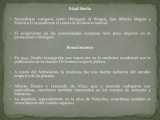 Edad MediaNaturalistas europeos como Hildegard of Bingen, San Alberto Magno y Federico II expandieron el canon de la historia natural.El surgimiento de las universidades europeas tuvo poco impacto en el pensamiento biológico.RenacimientoEn 1543, Vesalio inauguraba una nueva era en la medicina occidental con la publicación de su tratado De humanicorporis fabrica.A través del herbalismo, la medicina fue una fuente indirecta del estudio empírico de las plantas.Alberto Dureroy Leonardo da Vinci, que a menudo trabajaron con naturalistas, estuvieron también interesados en los cuerpos de animales y humanos.La alquimia, especialmente en la obra de Paracelso, contribuyó también al conocimiento del mundo orgánico.