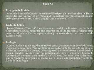 Siglo XXEl origen de la vidaAlexandrIvánovichOparin, en su libro El origen de la vida sobre la Tierra (1936) dio una explicación de cómo pudo la materia inorgánica transformarse en orgánica y cómo esta última originó la materia viva.La doble hélice      James Watsony Francis Cric elaboraron un modelo de la estructura del ácido desoxirribonucleico, molécula que controla todos los procesos celulares tales como la alimentación, la reproducción y la transmisión de caracteres de padres a hijos.Etología      Konrad Lorenzquien estudió un tipo especial de aprendizaje conocido como impresión o impronta. Para verificar si la conducta de las aves de seguir a su madre es aprendida o innata, Lorenz graznó y caminó frente a unos patitos recién nacidos, mismos que lo persiguieron, aun cuando les brindó la oportunidad de seguir a su madre o a otras aves. Con esto Lorenz demostró que la conducta de seguir a su madre no es innata sino aprendida y sentó las bases de la Etología.