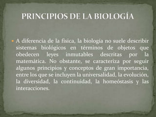 PRINCIPIOS DE LA BIOLOGÍAA diferencia de la física, la biología no suele describir sistemas biológicos en términos de objetos que obedecen leyes inmutables descritas por la matemática. No obstante, se caracteriza por seguir algunos principios y conceptos de gran importancia, entre los que se incluyen la universalidad, la evolución, la diversidad, la continuidad, la homeóstasis y las interacciones.