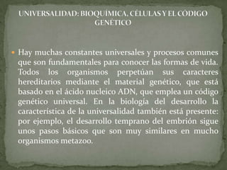 UNIVERSALIDAD: BIOQUÍMICA, CÉLULAS Y EL CÓDIGO GENÉTICOHay muchas constantes universales y procesos comunes que son fundamentales para conocer las formas de vida. Todos los organismos perpetúan sus caracteres hereditarios mediante el material genético, que está basado en el ácido nucleico ADN, que emplea un código genético universal. En la biología del desarrollo la característica de la universalidad también está presente: por ejemplo, el desarrollo temprano del embrión sigue unos pasos básicos que son muy similares en mucho organismos metazoo.