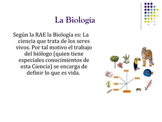 La Biología
Según la RAE la Biología es: La
ciencia que trata de los seres
vivos. Por tal motivo el trabajo
del biólogo (quien tiene
especiales conocimientos de
esta Ciencia) se encarga de
definir lo que es vida.
 