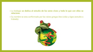 • La biología se dedica al estudio de los seres vivos y todo lo que con ellos se
relaciona.
• Su nombre se esta conformado por las raíces griegas bios (vida) y logos (estudio o
tratado).
 
