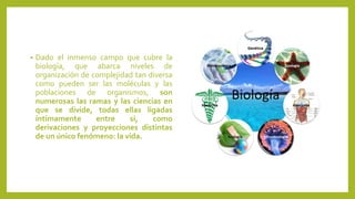 • Dado el inmenso campo que cubre la
biología, que abarca niveles de
organización de complejidad tan diversa
como pueden ser las moléculas y las
poblaciones de organismos, son
numerosas las ramas y las ciencias en
que se divide, todas ellas ligadas
íntimamente entre sí, como
derivaciones y proyecciones distintas
de un único fenómeno: la vida.
 