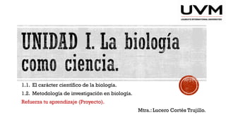 1.1. El carácter científico de la biología.
1.2. Metodología de investigación en biología.
Refuerza tu aprendizaje (Proyecto).
Mtra.: Lucero Cortés Trujillo.
 