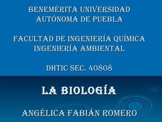 Benemérita Universidad Autónoma de Puebla Facultad de Ingeniería Química Ingeniería Ambiental DHTIc sec. 40808 LA BIOLOGÍA Angélica Fabián Romero 