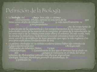 La biología (del griego «βιος» bios, vida, y «λóγος» logos, razonamiento, estudio, ciencia) es una rama de las ciencias naturales que tiene como objeto de estudio a los seres vivos y, más específicamente, su origen, su evolución y sus propiedades: génesis, nutrición, morfogénesis, reproducción, patogenia, etc. Se ocupa tanto de la descripción de las características y los comportamientos de los organismos individuales como de las especies en su conjunto, así como de la reproducción de los seres vivos y de las interacciones entre ellos y el entorno. De este modo, trata de estudiar la estructura y la dinámica funcional comunes a todos los seres vivos, con el fin de establecer las leyes generales que rigen la vida orgánica y los principios explicativos fundamentales de ésta.La palabra «biología» en su sentido moderno parece haber sido introducida independientemente por GottfriedReinhold Treviranus (BiologieoderPhilosophiederlebendenNatur, 1802) y por Jean-Baptiste Lamarck (Hydrogéologie, 1802). Generalmente se dice que el término fue acuñado en 1800 por Karl FriedrichBurdach, aunque se menciona en el título del tercer volumen de Philosophiaenaturalissivephysicaedogmaticae: Geologia, biologia, phytologiageneralis et dendrologia, de Michael ChristophHanov y publicado en 1766.Definición de la Biología