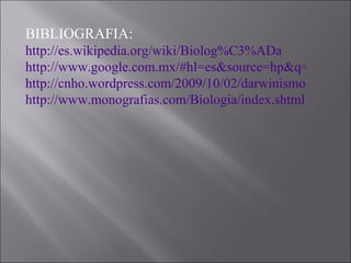 BIBLIOGRAFIA: http://es.wikipedia.org/wiki/Biolog%C3%ADa http://www.google.com.mx/#hl=es&source=hp&q=BIOLOGIA&aq=f&aqi=&aql=&oq=&gs_rfai=&fp=1 http://cnho.wordpress.com/2009/10/02/darwinismo-fanatismo-y-otros-ismos-o-cree-el-ladron/ http://www.monografias.com/Biologia/index.shtml 