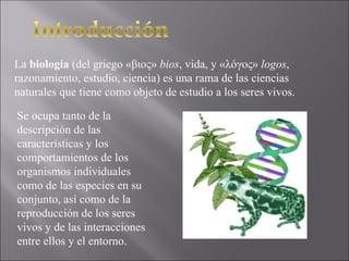 La  biología  (del griego «βιος»  bios , vida, y «λóγος»  logos , razonamiento, estudio, ciencia) es una rama de las ciencias naturales que tiene como objeto de estudio a los seres vivos. Se ocupa tanto de la descripción de las características y los comportamientos de los organismos individuales como de las especies en su conjunto, así como de la reproducción de los seres vivos y de las interacciones entre ellos y el entorno. 
