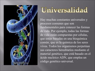 Hay muchas constantes universales y procesos comunes que son fundamentales para conocer las formas de vida. Por ejemplo, todas las formas de vida están compuestas por células, que están basadas en una bioquímica común, que es la química de los seres vivos. Todos los organismos perpetúan sus caracteres hereditarios mediante el material genético, que está basado en el ácido nucleico ADN, que emplea un código genético universal. 