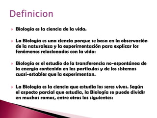 Biología es la ciencia de la vida.La Biología es una ciencia porque se basa en la observación de la naturaleza y la experimentación para explicar los fenómenos relacionados con la vida:Biología es el estudio de la transferencia no-espontánea de la energía contenida en las partículas y de los sistemas cuasi-estables que la experimentan.La Biología es la ciencia que estudia los seres vivos. Según el aspecto parcial que estudia, la Biología se puede dividir en muchas ramas, entre otras las siguientes:Definicion