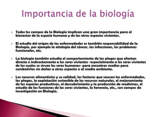 Todos los campos de la Biología implican una gran importancia para el bienestar de la especie humana y de las otras especies vivientes. El estudio del origen de las enfermedades es también responsabilidad de la Biología, por ejemplo la etiología del cáncer, las infecciones, los problemas funcionales, etc.La biología también estudia el comportamiento de las plagas que afectan directa o indirectamente a los seres vivientes -especialmente a los seres vivientes de los cuales se sirven los seres humanos- para encontrar medios para combatirlas sin dañar a otras especies o al medio ambiente.Los recursos alimenticios y su calidad, los factores que causan las enfermedades, las plagas, la explotación sostenible de los recursos naturales, el mejoramiento de las especies productivas, el descubrimiento y la producción de medicinas, el estudio de las funciones de los seres vivientes, la herencia, etc., son campos de investigación en Biología. Importancia de la biología