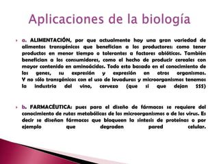 a. ALIMENTACIÓN, por que actualmente hay una gran variedad de alimentos transgénicos que benefician a los productores: como tener productos en menor tiempo o tolerantes a factores abióticos. También benefician a los consumidores, como el hecho de producir cereales con mayor contenido en aminoácidos. Todo esto basado en el conocimiento de los genes, su expresión y expresión en otros organismos.Y no sólo transgénicos con el uso de levaduras y microorganismos tenemos la industria del vino, cerveza (que si que dejan $$$)b. FARMACÉUTICA: pues para el diseño de fármacos se requiere del conocimiento de rutas metabólicas de los microorganismos o de los virus. Es decir se diseñan fármacos que bloqueen la síntesis de proteínas o por ejemplo que degraden pared celular.Aplicaciones de la biología