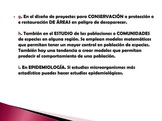 g. En el diseño de proyectos para CONSERVACIÓN o protección o e restauración DE ÁREAS en peligro de desaparecer. h. También en el ESTUDIO de las poblaciones o COMUNIDADES de especies en alguna región. Se emplean modelos matemáticos que permitan tener un mayor control en población de especies. También hay una tendencia a crear modelos que permitan predecir el comportamiento de una población.i. En EPIDEMIOLOGÍA. Si estudias microorganismos más estadística puedes hacer estudios epidemiológicos.