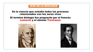 QUE ES LA BIOLOGIA
Es la ciencia que estudia todos los procesos
relacionados con los seres vivos
El termino biología fue propuesto por el francés
Lamarck y el alemán Treviranus
 