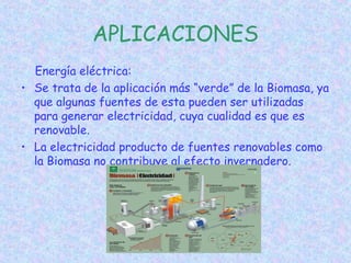 APLICACIONES
Energía eléctrica:
• Se trata de la aplicación más “verde” de la Biomasa, ya
que algunas fuentes de esta pueden ser utilizadas
para generar electricidad, cuya cualidad es que es
renovable.
• La electricidad producto de fuentes renovables como
la Biomasa no contribuye al efecto invernadero.
 