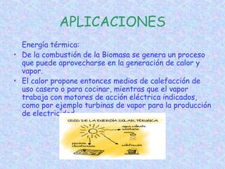 APLICACIONES
Energía térmica:
• De la combustión de la Biomasa se genera un proceso
que puede aprovecharse en la generación de calor y
vapor.
• El calor propone entonces medios de calefacción de
uso casero o para cocinar, mientras que el vapor
trabaja con motores de acción eléctrica indicados,
como por ejemplo turbinas de vapor para la producción
de electricidad
 