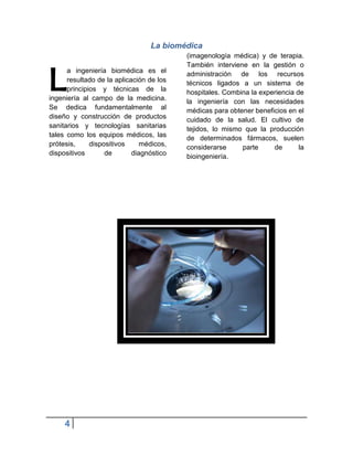 La biomédica
                                          (imagenología médica) y de terapia.



L
                                          También interviene en la gestión o
      a ingeniería biomédica es el        administración de los recursos
      resultado de la aplicación de los   técnicos ligados a un sistema de
      principios y técnicas de la         hospitales. Combina la experiencia de
ingeniería al campo de la medicina.       la ingeniería con las necesidades
Se dedica fundamentalmente al             médicas para obtener beneficios en el
diseño y construcción de productos        cuidado de la salud. El cultivo de
sanitarios y tecnologías sanitarias       tejidos, lo mismo que la producción
tales como los equipos médicos, las       de determinados fármacos, suelen
prótesis,     dispositivos     médicos,   considerarse     parte     de       la
dispositivos       de       diagnóstico   bioingeniería.




     4
 