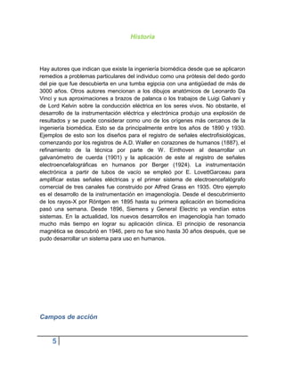 Historia



Hay autores que indican que existe la ingeniería biomédica desde que se aplicaron
remedios a problemas particulares del individuo como una prótesis del dedo gordo
del pie que fue descubierta en una tumba egipcia con una antigüedad de más de
3000 años. Otros autores mencionan a los dibujos anatómicos de Leonardo Da
Vinci y sus aproximaciones a brazos de palanca o los trabajos de Luigi Galvani y
de Lord Kelvin sobre la conducción eléctrica en los seres vivos. No obstante, el
desarrollo de la instrumentación eléctrica y electrónica produjo una explosión de
resultados y se puede considerar como uno de los orígenes más cercanos de la
ingeniería biomédica. Esto se da principalmente entre los años de 1890 y 1930.
Ejemplos de esto son los diseños para el registro de señales electrofisiológicas,
comenzando por los registros de A.D. Waller en corazones de humanos (1887), el
refinamiento de la técnica por parte de W. Einthoven al desarrollar un
galvanómetro de cuerda (1901) y la aplicación de este al registro de señales
electroencefalográficas en humanos por Berger (1924). La instrumentación
electrónica a partir de tubos de vacío se empleó por E. LovettGarceau para
amplificar estas señales eléctricas y el primer sistema de electroencefalógrafo
comercial de tres canales fue construido por Alfred Grass en 1935. Otro ejemplo
es el desarrollo de la instrumentación en imagenología. Desde el descubrimiento
de los rayos-X por Röntgen en 1895 hasta su primera aplicación en biomedicina
pasó una semana. Desde 1896, Siemens y General Electric ya vendían estos
sistemas. En la actualidad, los nuevos desarrollos en imagenología han tomado
mucho más tiempo en lograr su aplicación clínica. El principio de resonancia
magnética se descubrió en 1946, pero no fue sino hasta 30 años después, que se
pudo desarrollar un sistema para uso en humanos.




Campos de acción


    5
 