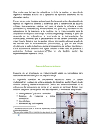 Una bomba para la inyección subcutánea continúa de insulina, un ejemplo de
ingeniería biomédica basada en la aplicación de ingeniería electrónica en un
dispositivo médico.

En sus inicios, esta disciplina estuvo ligada fundamentalmente a la aplicación de
técnicas de ingeniería eléctrica y electrónica para la construcción de equipos
médicos (instrumentación médica), así como al diseño de prótesis y ortesis
(biomecánica y rehabilitación). Posteriormente, una parte muy importante de las
aplicaciones de la ingeniería a la medicina fue la instrumentación para la
adquisición de imágenes del cuerpo humano (imagenología médica). A partir del
desarrollo de los ordenadores, la importancia de la instrumentación fue
disminuyendo, mientras que el procesamiento de las señales adquiridas cobró
mayor ímpetu debido a que fue posible obtener información adicional a partir de
las señales que la instrumentación proporcionaba, y que no era visible
directamente a partir de los trazos puros (procesamiento de señales biomédicas).
En la actualidad la disciplina está ligada también a otras como la genómica y
proteómica (biología computacional)1.Hoy en día también existen las
especialidades en ingeniería clínica.




                               Áreas del conocimiento


Esquema de un amplificador de instrumentación usado en biomedicina para
controlar las señales biológicas de pequeño voltaje.

La ingeniería biomédica es ampliamente reconocida como un campo
multidisciplinar, resultado de un largo espectro de disciplinas que la influyen desde
diversos campos y fuentes de información. Debido a su extrema diversidad, no es
extraño que la bioingeniería se centre en un aspecto en particular. Existen muy
diversos desgloses de disciplinas para esta ingeniería, a menudo se desgrana en:

     biomagnetismo2 y técnicas cerebrales
     Creación    de    imágenes    y    óptica
      biomédicas
     biomateriales
     Biomecánica y biotransporte

1
 La biología computacional es el uso de algoritmos y ordenadores para facilitar el entendimiento de
problemas biológicos.
2
 Biomagnetismo es un término polisémico que asocia el magnetismo con los seres vivos.

      6
 