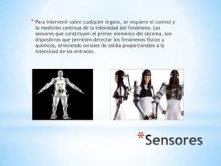 * Para intervenir sobre cualquier órgano, se requiere el control y
  la medición continua de la intensidad del fenómeno. Los
  sensores que constituyen el primer elemento del sistema, son
  dispositivos que permiten detectar los fenómenos físicos y
  químicos, ofreciendo seriales de salida proporcionales a la
  intensidad de las entradas.




                                                *
 