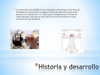 *   La biomecánica se estableció como disciplina reconocida y como área de
    investigación autónoma en la segunda mitad del siglo XX en gran parte
    gracias a los trabajos de Y. C. Fung cuyas investigaciones a lo largo de
    cuatro décadas marcaron en gran parte los temas de interés en cada
    momento de esta disciplina.




                         *
 