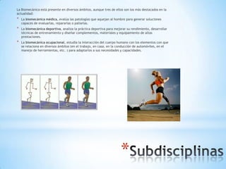La Biomecánica está presente en diversos ámbitos, aunque tres de ellos son los más destacados en la
actualidad:
*   La biomecánica médica, evalúa las patologías que aquejan al hombre para generar soluciones
    capaces de evaluarlas, repararlas o paliarlas.
*   La biomecánica deportiva, analiza la práctica deportiva para mejorar su rendimiento, desarrollar
    técnicas de entrenamiento y diseñar complementos, materiales y equipamiento de altas
    prestaciones.
*   La biomecánica ocupacional, estudia la interacción del cuerpo humano con los elementos con que
    se relaciona en diversos ámbitos (en el trabajo, en casa, en la conducción de automóviles, en el
    manejo de herramientas, etc. ) para adaptarlos a sus necesidades y capacidades.




                                                                     *
 