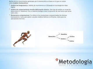 Muchos de los conocimientos generados por la biomecánica se basan en lo que se conoce
como modelos biomecánicos.
*   Análisis de fotogrametría. Análisis de movimientos en 3D basado en tecnología de vídeo
    digital.
*   Análisis de comportamiento tensión-deformación directo. Este tipo de análisis se ocupa de
    determinar la "resistencia" de un material biológico ante la ejecución de una fuerza que actúa
    sobre este.
*   Biomecánica computacional. Se refiere a las simulaciones computerizadas de sistemas
    biomecánicos, tanto para poner a prueba modelos teóricos y refinarlos, como para las
    aplicaciones técnicas.




                                                                        *
 