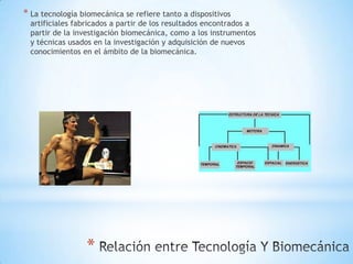 * La tecnología biomecánica se refiere tanto a dispositivos
  artificiales fabricados a partir de los resultados encontrados a
  partir de la investigación biomecánica, como a los instrumentos
  y técnicas usados en la investigación y adquisición de nuevos
  conocimientos en el ámbito de la biomecánica.




                  *
 