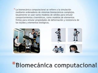 * La biomecánica computacional se refiere a la simulación
    mediante ordenadores de sistemas biomecánicos complejos.
    Usualmente se usan tanto modelos de sólidos para simular
    comportamientos cinemáticos, como modelos de elementos
    finitos para simular propiedades de deformación y resistencia de
    los tejidos y elementos biológicos.




*
 