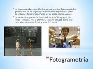 * La fotogrametría es una técnica para determinar las propiedades
 geométricas de los objetos y las situaciones espaciales a partir
 de imágenes fotográficas. Puede ser de corto o largo alcance.
* La palabra fotogrametría deriva del vocablo "fotograma" (de
 "phos", "photós", luz, y "gramma", trazado, dibujo), como algo
 listo, disponible (una foto), y "metrón", medir.




                                  *
 
