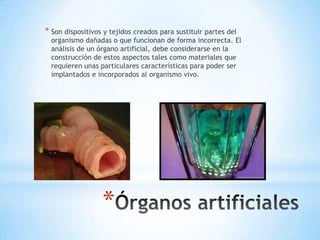 * Son dispositivos y tejidos creados para sustituir partes del
  organismo dañadas o que funcionan de forma incorrecta. El
  análisis de un órgano artificial, debe considerarse en la
  construcción de estos aspectos tales como materiales que
  requieren unas particulares características para poder ser
  implantados e incorporados al organismo vivo.




                  *
 