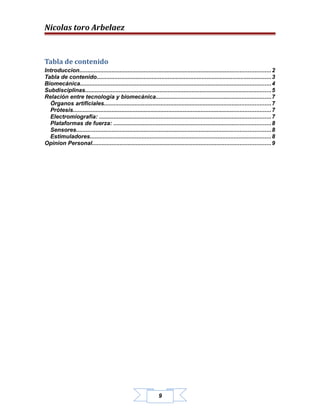 Nicolas toro Arbelaez



Tabla de contenido
Introduccion...................................................................................................................... 2
Tabla de contenido............................................................................................................3
Biomecánica...................................................................................................................... 4
Subdisciplinas...................................................................................................................5
Relación entre tecnología y biomecánica.......................................................................7
  Órganos artificiales.......................................................................................................7
  Prótesis.......................................................................................................................... 7
  Electromiografía: .......................................................................................................... 7
  Plataformas de fuerza: .................................................................................................8
  Sensores........................................................................................................................ 8
  Estimuladores................................................................................................................8
Opinion Personal.............................................................................................................. 9




                                                                  9
 