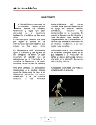 Nicolas toro Arbelaez


                                Biomecánica



L
      a biomecánica es una área de           fundamentalmente          del    cuerpo
      conocimiento interdisciplinaria        humano. Esta área de conocimiento
      que estudia los modelos,               se apoya en diversas ciencias
fenómenos y leyes que sean                   biomédicas,         utilizando       los
relevantes    en     el    movimiento        conocimientos de la mecánica, la
(incluyendo el estático) de los seres        ingeniería, la anatomía, la fisiología y
vivos.                                       otras disciplinas, para estudiar el
Es una disciplina científica que tiene       comportamiento del cuerpo humano y
por objeto el estudio de las                 resolver los problemas derivados de
estructuras de carácter mecánico que         las diversas condiciones a las que
existen    en   los     seres   vivos,       puede verse sometido.

La biomecánica está íntimamente              matemáticos para el conocimiento de
ligada a la biónica y usa algunos de         los sistemas biológicos como en lo
sus principios, ha tenido un gran            que respecta a la realización de
desarrollo en relación con las               partes u órganos del cuerpo humano
aplicaciones de la ingeniería a la           y también en la utilización de nuevos
medicina, la bioquímica y el medio           métodos diagnósticos.
ambiente, tanto a través de modelos

Una gran variedad de aplicaciones            marcapasos existe toda una tradición
incorporadas a la práctica médica;           e implantación de prótesis.
desde la clásica pata de palo, a las
sofisticadas ortopedias con mando
mioeléctrico y de las válvulas
cardiacas     a    los    modernos




                                         9
 