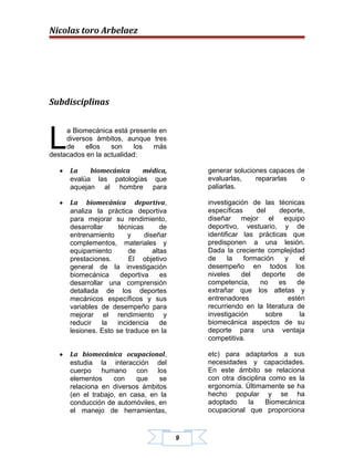 Nicolas toro Arbelaez




Subdisciplinas



L
     a Biomecánica está presente en
     diversos ámbitos, aunque tres
     de    ellos   son     los más
destacados en la actualidad:

   •   La    biomecánica   médica,             generar soluciones capaces de
       evalúa las patologías que               evaluarlas,    repararlas   o
       aquejan al hombre para                  paliarlas.

   •   La biomecánica deportiva,               investigación de las técnicas
       analiza la práctica deportiva           específicas      del    deporte,
       para mejorar su rendimiento,            diseñar mejor el equipo
       desarrollar     técnicas       de       deportivo, vestuario, y de
       entrenamiento      y     diseñar        identificar las prácticas que
       complementos, materiales y              predisponen a una lesión.
       equipamiento       de       altas       Dada la creciente complejidad
       prestaciones.      El objetivo          de     la    formación    y    el
       general de la investigación             desempeño en todos los
       biomecánica      deportiva     es       niveles     del   deporte     de
       desarrollar una comprensión             competencia,      no    es    de
       detallada de los deportes               extrañar que los atletas y
       mecánicos específicos y sus             entrenadores               estén
       variables de desempeño para             recurriendo en la literatura de
       mejorar el rendimiento y                investigación       sobre      la
       reducir    la  incidencia      de       biomecánica aspectos de su
       lesiones. Esto se traduce en la         deporte para una ventaja
                                               competitiva.

   •   La biomecánica ocupacional,             etc) para adaptarlos a sus
       estudia la interacción del              necesidades y capacidades.
       cuerpo humano con los                   En este ámbito se relaciona
       elementos     con    que   se           con otra disciplina como es la
       relaciona en diversos ámbitos           ergonomía. Últimamente se ha
       (en el trabajo, en casa, en la          hecho popular y se ha
       conducción de automóviles, en           adoptado     la    Biomecánica
       el manejo de herramientas,              ocupacional que proporciona


                                           9
 
